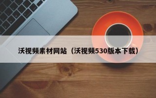贺州沃视频素材网站（沃视频530版本下载）