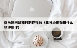 贺州亚马逊网站如何制作视频（亚马逊视频用什么软件制作）