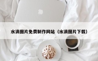 贺州水滴图片免费制作网站（水滴图片下载）