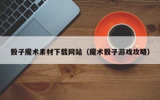 贺州骰子魔术素材下载网站（魔术骰子游戏攻略）